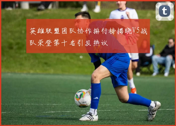 英雄联盟团队协作排行榜揭晓V5战队荣登第十名引发热议