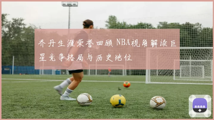 乔丹生涯荣誉回顾 NBA视角解读巨星竞争格局与历史地位