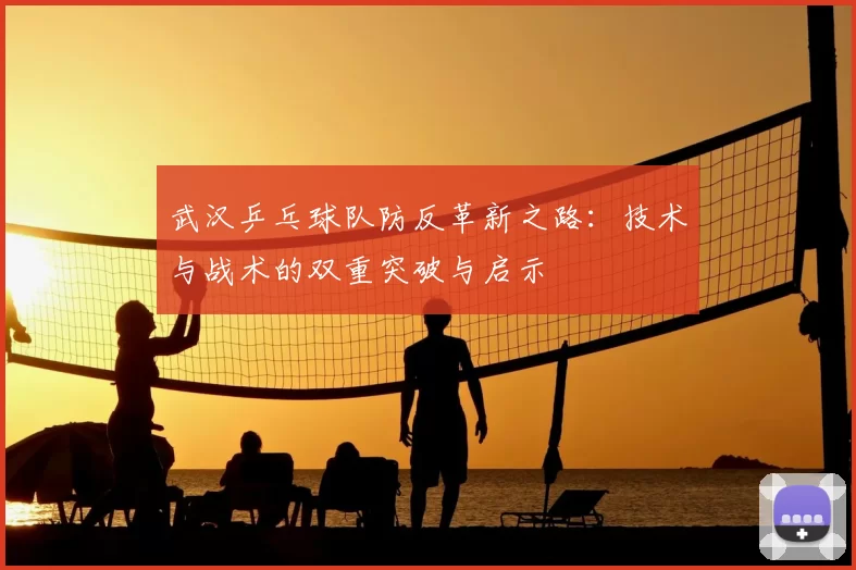 武汉乒乓球队防反革新之路:技术与战术的双重突破与启示