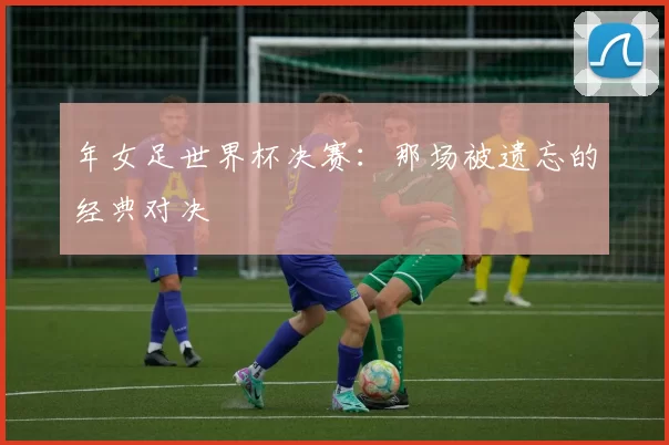 年女足世界杯决赛：那场被遗忘的经典对决