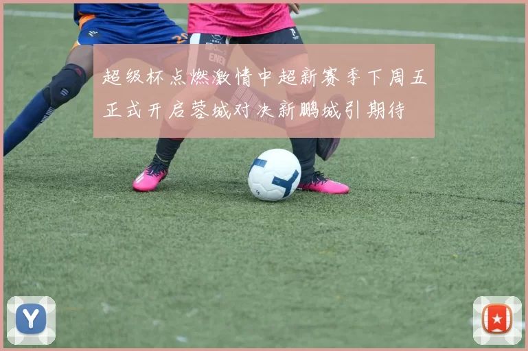 超级杯点燃激情中超新赛季下周五正式开启蓉城对决新鹏城引期待