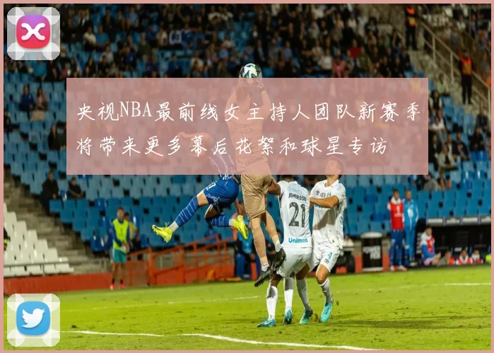 央视NBA最前线女主持人团队新赛季将带来更多幕后花絮和球星专访