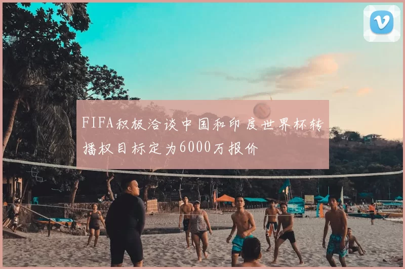 FIFA积极洽谈中国和印度世界杯转播权目标定为6000万报价