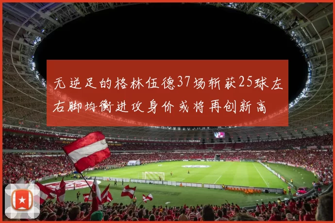 无逆足的格林伍德37场斩获25球左右脚均衡进攻身价或将再创新高