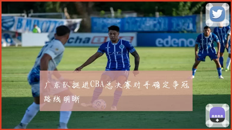 广东队挺进CBA总决赛对手确定争冠路线明晰
