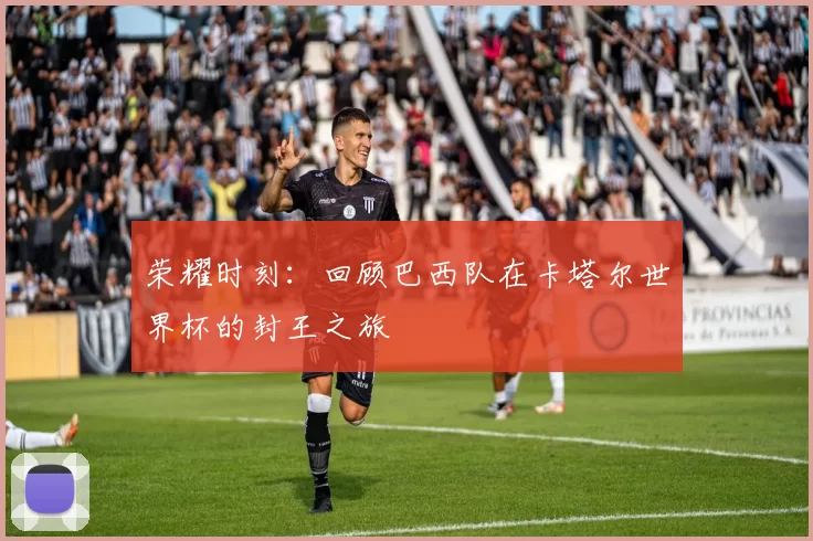 荣耀时刻：回顾巴西队在卡塔尔世界杯的封王之旅