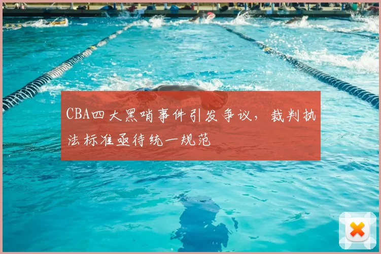 CBA四大黑哨事件引发争议，裁判执法标准亟待统一规范