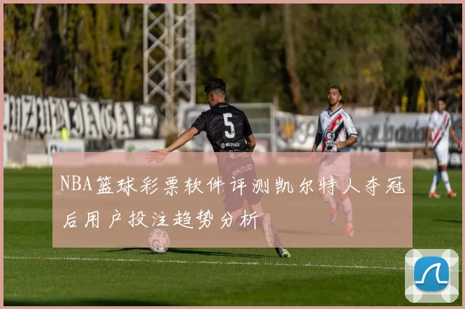 NBA篮球彩票软件评测凯尔特人夺冠后用户投注趋势分析