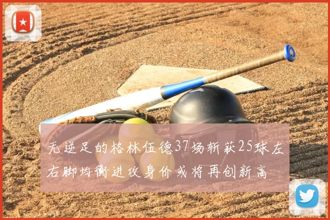 无逆足的格林伍德37场斩获25球左右脚均衡进攻身价或将再创新高
