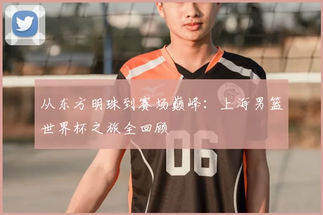 从东方明珠到赛场巅峰:上海男篮世界杯之旅全回顾