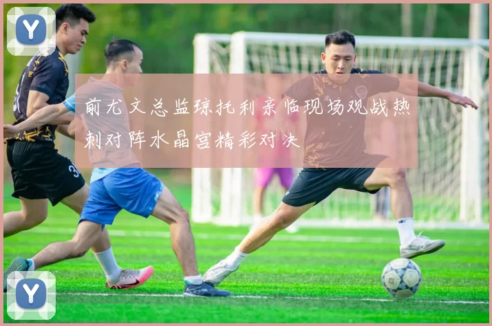 前尤文总监琼托利亲临现场观战热刺对阵水晶宫精彩对决