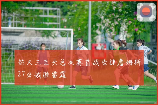 热火三巨头总决赛首战告捷詹姆斯27分战胜雷霆