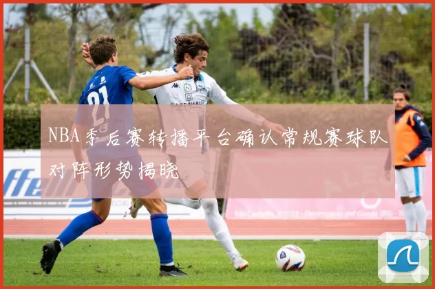 NBA季后赛转播平台确认常规赛球队对阵形势揭晓