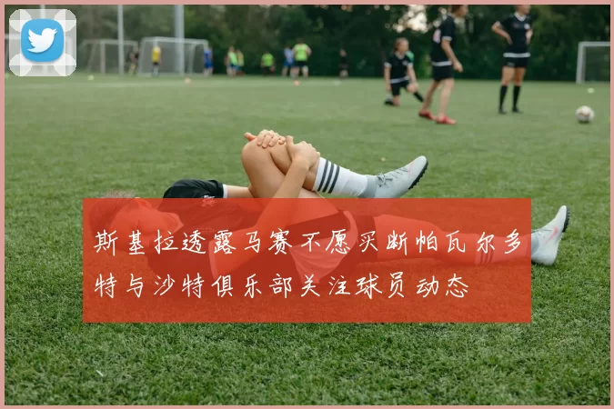 斯基拉透露马赛不愿买断帕瓦尔多特与沙特俱乐部关注球员动态