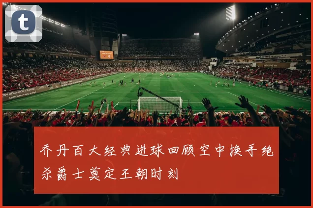 乔丹百大经典进球回顾空中换手绝杀爵士奠定王朝时刻