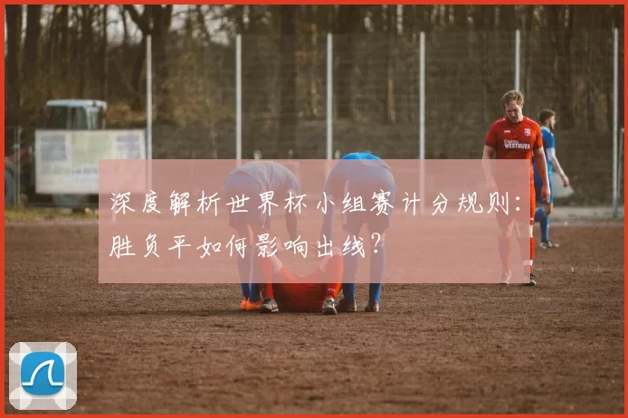 深度解析世界杯小组赛计分规则:胜负平如何影响出线?