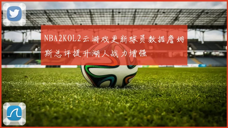 NBA2KOL2云游戏更新球员数据詹姆斯总评提升湖人战力增强