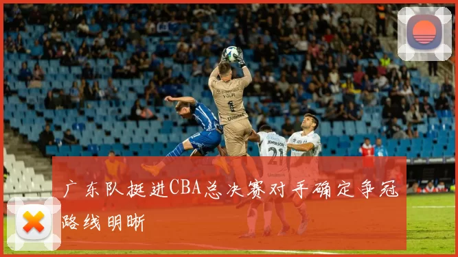 广东队挺进CBA总决赛对手确定争冠路线明晰