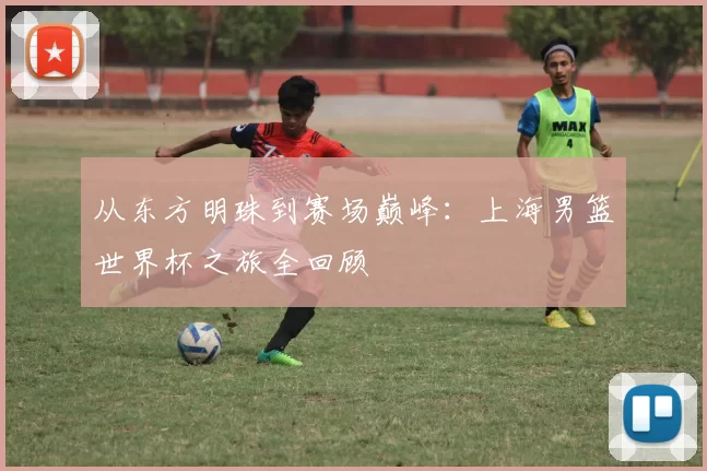 从东方明珠到赛场巅峰:上海男篮世界杯之旅全回顾