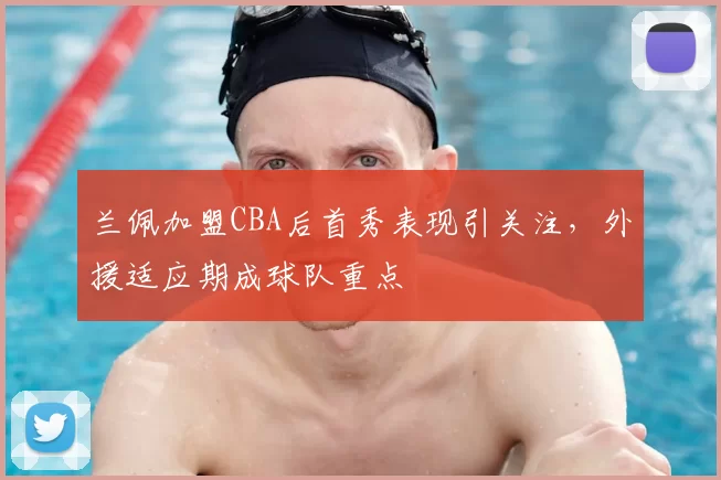 兰佩加盟CBA后首秀表现引关注,外援适应期成球队重点