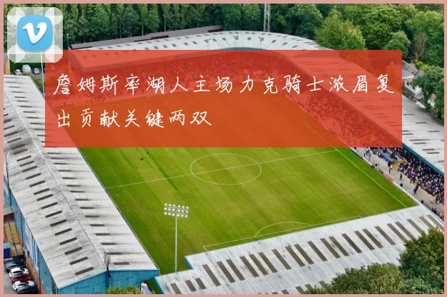 詹姆斯率湖人主场力克骑士浓眉复出贡献关键两双