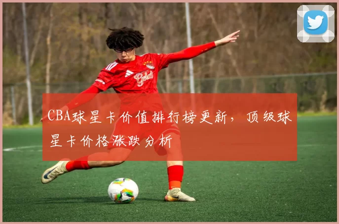 CBA球星卡价值排行榜更新，顶级球星卡价格涨跌分析