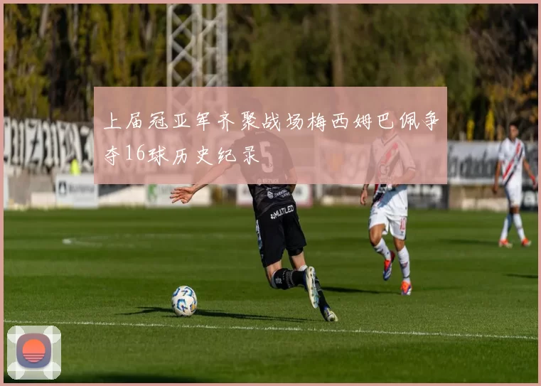 上届冠亚军齐聚战场梅西姆巴佩争夺16球历史纪录