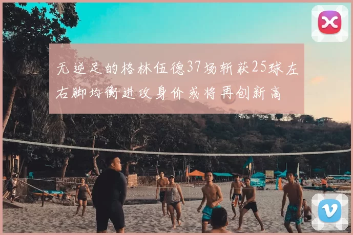 无逆足的格林伍德37场斩获25球左右脚均衡进攻身价或将再创新高