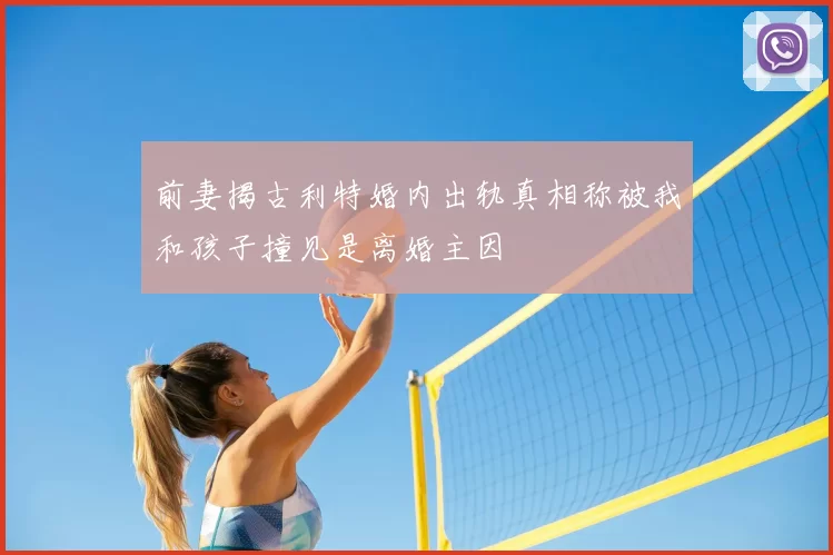 前妻揭古利特婚内出轨真相称被我和孩子撞见是离婚主因