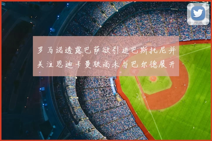 罗马诺透露巴萨欲引进巴斯托尼并关注恩迪卡曼联尚未与巴尔德展开谈判