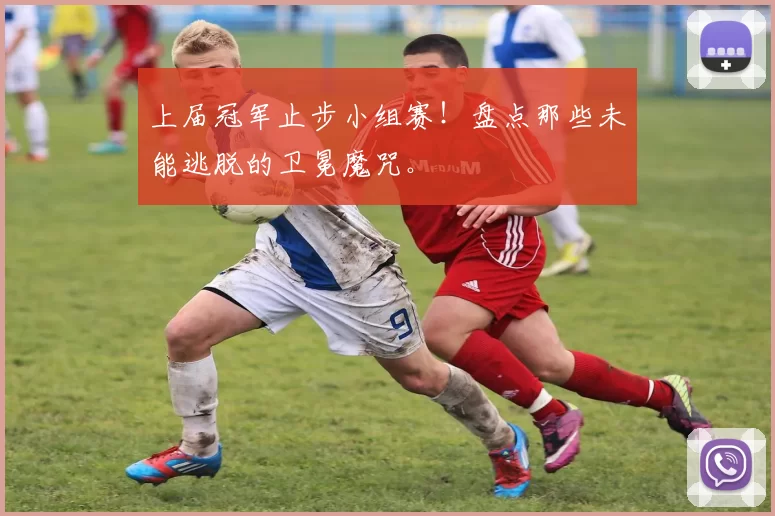 上届冠军止步小组赛!盘点那些未能逃脱的卫冕魔咒。