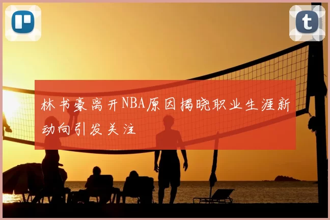林书豪离开NBA原因揭晓职业生涯新动向引发关注
