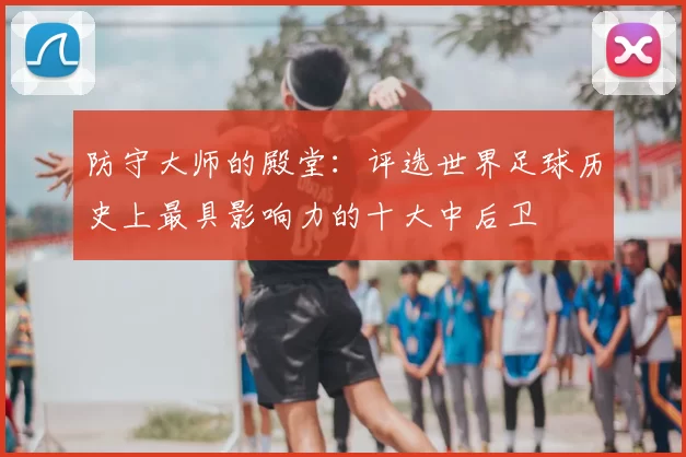 防守大师的殿堂:评选世界足球历史上最具影响力的十大中后卫
