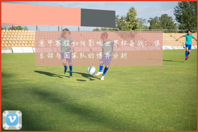 意甲赛程如何影响世界杯备战：俱乐部与国家队的博弈分析