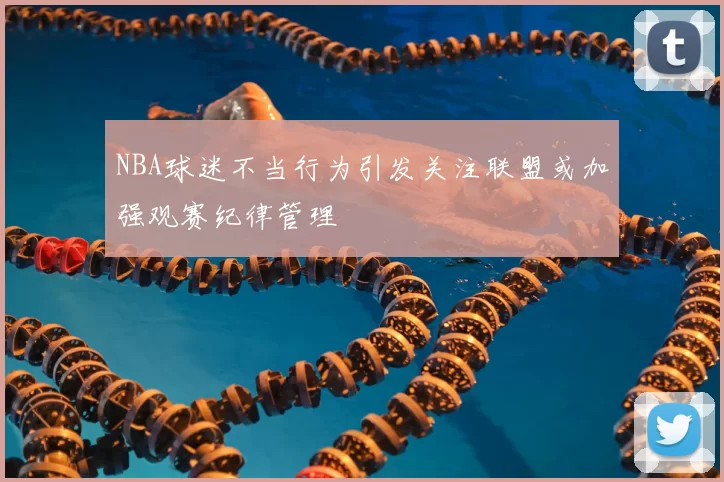 NBA球迷不当行为引发关注联盟或加强观赛纪律管理