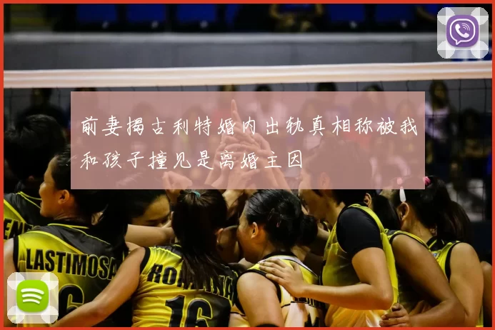 前妻揭古利特婚内出轨真相称被我和孩子撞见是离婚主因