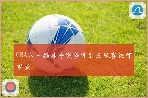 CBA八一福建冲突事件引发联赛纪律审查