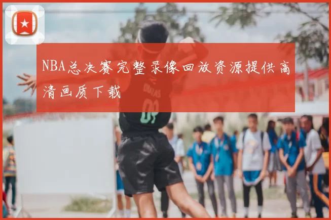 NBA总决赛完整录像回放资源提供高清画质下载