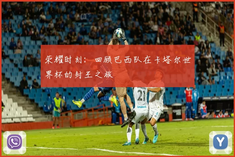 荣耀时刻:回顾巴西队在卡塔尔世界杯的封王之旅