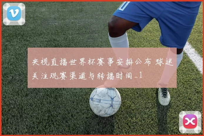 央视直播世界杯赛事安排公布 球迷关注观赛渠道与转播时间_1