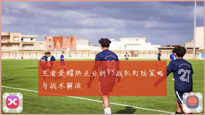 王者荣耀热点分析V5战队盯防策略与战术解读