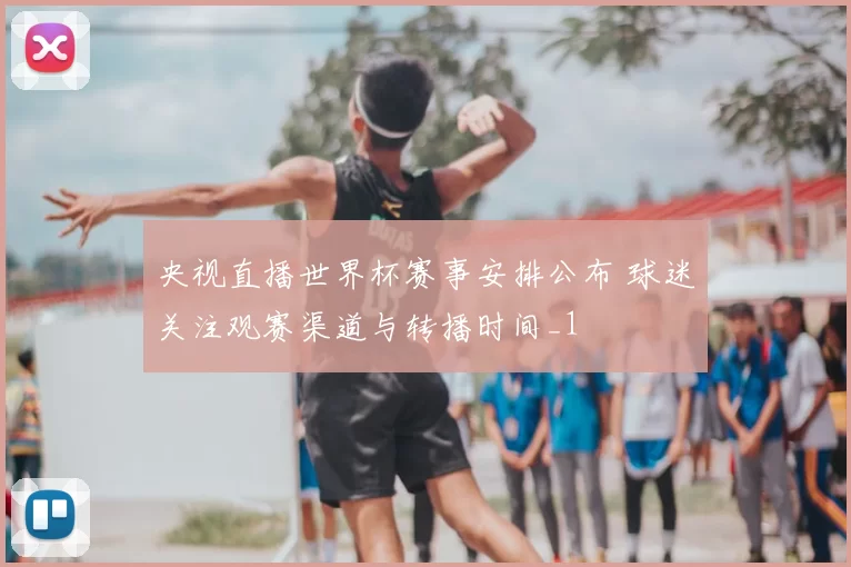 央视直播世界杯赛事安排公布 球迷关注观赛渠道与转播时间_1
