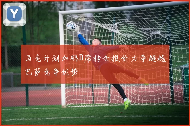 马竞计划加码B席转会报价力争超越巴萨竞争优势