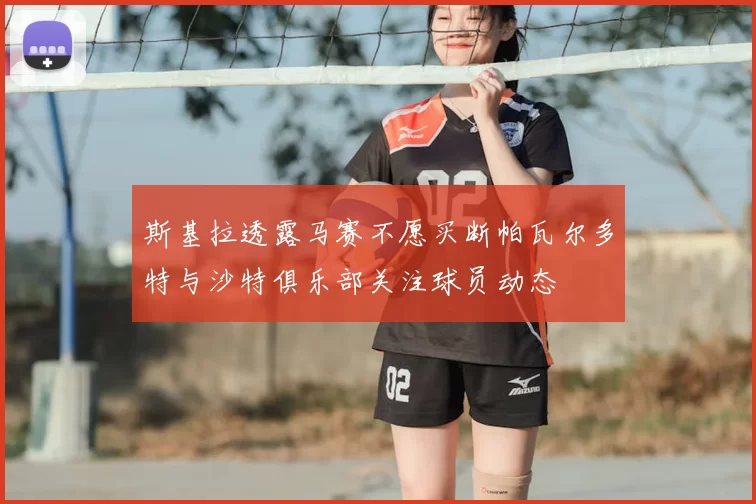 斯基拉透露马赛不愿买断帕瓦尔多特与沙特俱乐部关注球员动态