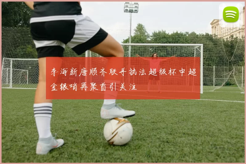 李海新唐顺齐联手执法超级杯中超金银哨再聚首引关注
