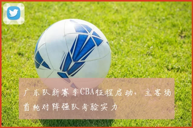 广东队新赛季CBA征程启动,主客场首轮对阵强队考验实力