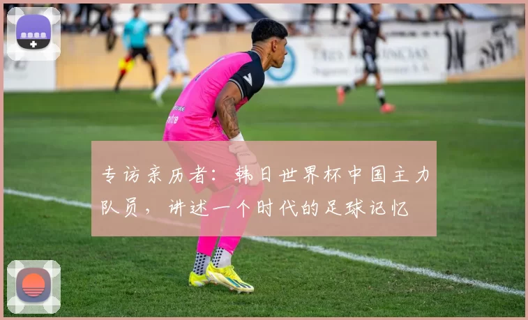 专访亲历者：韩日世界杯中国主力队员，讲述一个时代的足球记忆