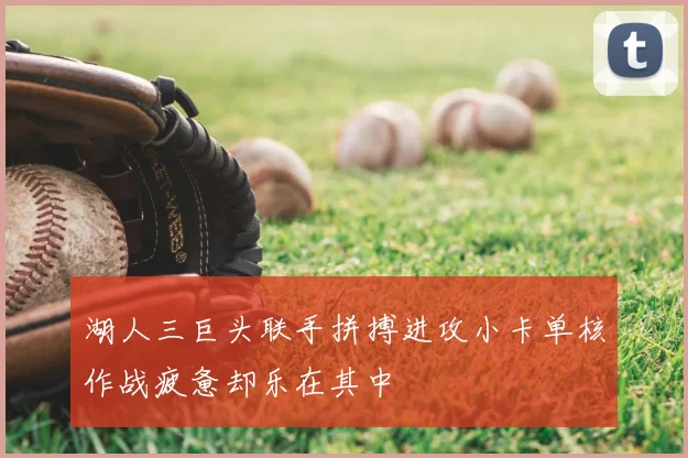 湖人三巨头联手拼搏进攻小卡单核作战疲惫却乐在其中