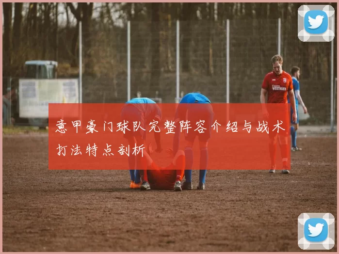 意甲豪门球队完整阵容介绍与战术打法特点剖析