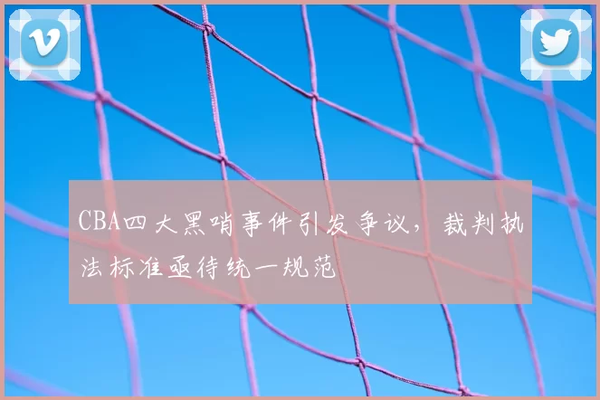 CBA四大黑哨事件引发争议，裁判执法标准亟待统一规范